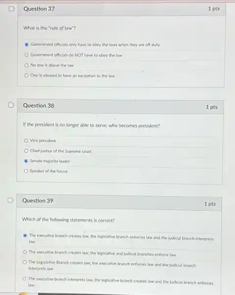 Question 37
What is the "rule of law"?
Government officials only have to obey the laws when they are off duty
Government officials do NOT have to obey the law
No one is above the law
One is allowed to have an exception to the law
Question 38
If the president is no longer able to serve, who becomes president?
Vice president
Chief justice of the Supreme court
Senate majority leader
Speaker of the house
Question 39
Which of the following statements is correct?
(4) The executive branch creates law, the legislative branch enforces law and the judicial branch interprets
law
The executive branch creates law, the legislative and judicial branches enforce law
The Legislative Branch creates law; the executive branch enforces law and the judicial branch
interprets law
The executive branch interprets law, the legislative branch creates law and the judicial branch enforces
law
1 pts
1 pts
1 pts