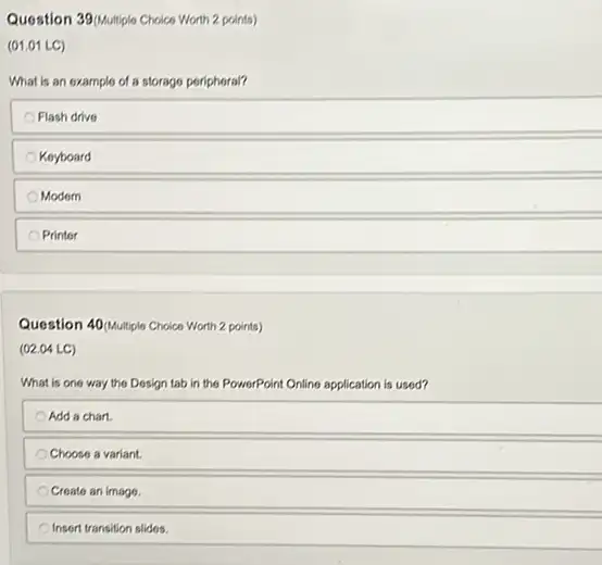 Question 390Multiple Choice Worth 2 points)
(01.01 LC)
What is an example of a storage peripheral?
Flash drive
Keyboard
Modern
Printer
Question 400Multiple Choice Worth 2 points)
(02.04 LC)
What is one way the Dosign tab in the PowerPoint Online application is used?
Add a chart.
Choose a variant.
Create an image.
Insert transition slides.