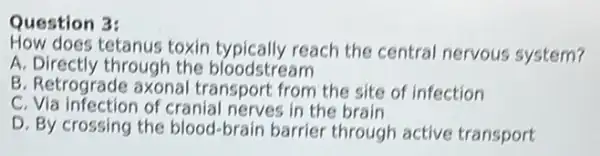 Question 3:
How does tetanus toxin typically reach the central nervous system?
A. Directly through the bloodstream
B. Retrograde axonal transport from the site of infection
C. Via infection of cranial nerves in the brain
D. By crossing the blood-brain barrier through active transport