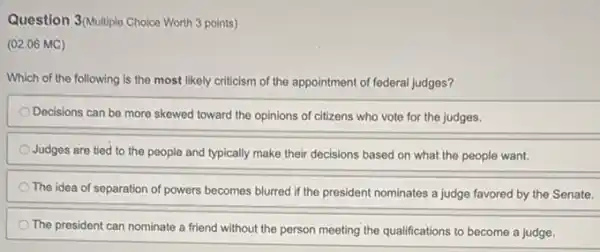 Question 3(Multiple Choice Worth 3 points)
(02.06 MC)
Which of the following is the most likely criticism of the appointment of federal judges?
Decisions can be more skewed toward the opinions of citizens who vote for the judges.
Judges are tied to the people and typically make their decisions based on what the people want.
The idea of separation of powers becomes blurred if the president nominates a judge favored by the Senate.
The president can nominate a friend without the person meeting the qualifications to become a judge.