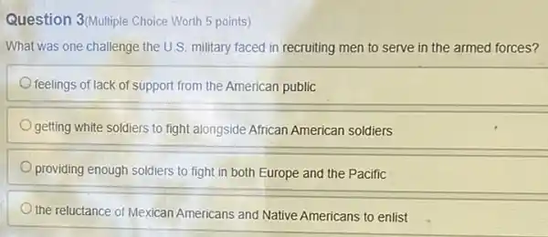 Question 3(Multiple Choice Worth 5 points)
What was one challenge the U.S. military faced in recruiting men to serve in the armed forces?
feelings of lack of support from the American public
getting white soldiers to fight alongside African American soldiers
providing enough soldiers to fight in both Europe and the Pacific
the reluctance of Mexican Americans and Native Americans to enlist