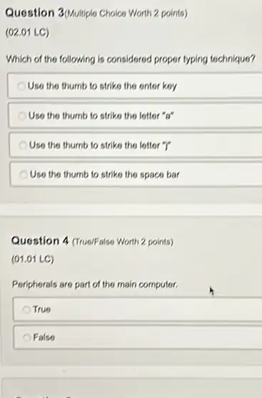 Question 3/phulliple Choice Worth 2 points)
(02.01 LC)
Which of the following is considered proper typing tochnique?
Use the thumb to strike the enter key
Use the thumb to strike the letter "s"
Use the thumb to strike the letter "I"
Use the thumb to striks the space bar
Question 4 (Trus/False Worth 2 points)
(01.01 LC)
Peripherals are part of the main computer.
True
Falso