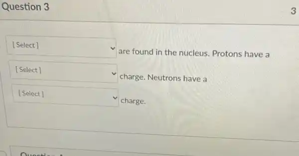 Question 3
square 
are found in the nucleus. Protons have a
square  v
charge. Neutrons have a
square 
charge.
3