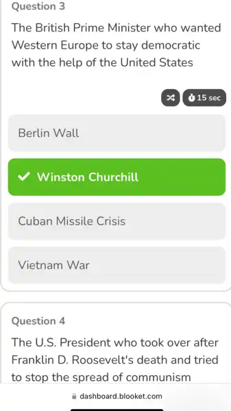 Question 3
The British Prime Minister who wanted
Western Europe to stay democratic
with the help of the United States
Berlin Wall
Winston Churchill
Cuban Missile Crisis
Vietnam War
Question 4
The U.S . President who took over after
Franklin D . Roosevelt's death and tried
dashboard.blooket.com