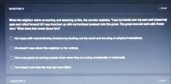QUESTION 3
When his nelghbor starts screaming and swearing at him, the narrator explains,"I put my hands over my ears and closed my
eyes and rolled forward till twas hunched up with my forehead pressed onto the grass. The grass was wet and cold.It was
nice." What does that reveal about him?
) He copes with overwhelming emotions by shutting out the world and focusing on physical sensations.
He doesn't care about the neighbor or her actions.
He is very good at calming people down when they are acting emotionally or firrationally.
He doesn't care that the dog has been Idlled,