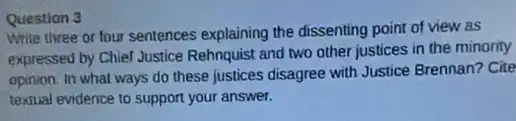 Question 3
Write three or four sentences explaining the dissenting point of view as
expressed by Chief Justice Rehnquist and two other justices in the minority
opinion. In what ways do these justices disagree with Justice Brennan? Cite
textual evidence to support your answer.