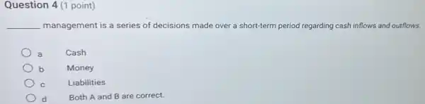 Question 4 (1 point)
__ management is a series of decisions made over a short-term period regarding cash inflows and outflows.
Cash
Money
Liabilities
Both A and B are correct.