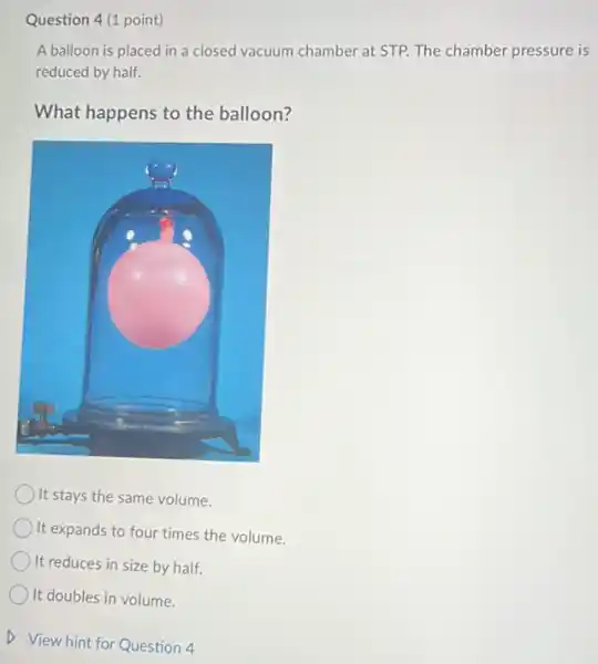 Question 4 (1 point)
A balloon is placed in a closed vacuum chamber at STP. The chamber pressure is
reduced by half.
What happens to the balloon?
) It stays the same volume.
) It expands to four times the volume.
It reduces in size by half.
It doubles in volume.
D View hint for Question 4