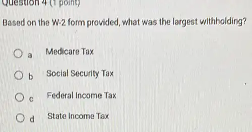 Question 4 (1 point)
Based on the W-2 form provided, what was the largest withholding?
a
Medicare Tax
b Social Security Tax
c. Federal Income Tax
d State Income Tax