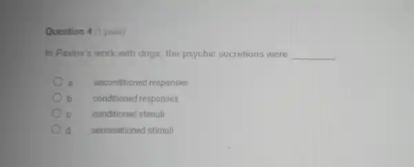 Question 4 (1 point)
In Pavlov's wo rk with do gs, the ps ychic secretions were __
a uncondit oned responses
b conditione d responses
conditioned stimuli
unconditioned stimuli