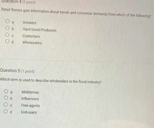 Question 4 (1 point)
Retail florists gain information about trends and consumer demands from which of the following?
a Growers
b Hard Good Producers
c Customers
d Wholesalers
Question 5 (1 point)
Which term is used to describe wholesalers in the floral industry?
a Middlemen
b Influencers
c Free-agents
(D) d
square