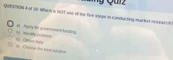 QUESTION 4 of 10 : Which is NOT one of the five steps in conducting market research?
a) Apply for governmen funding
b) Identify problem
c) Obtain data
d) Choose the best solution