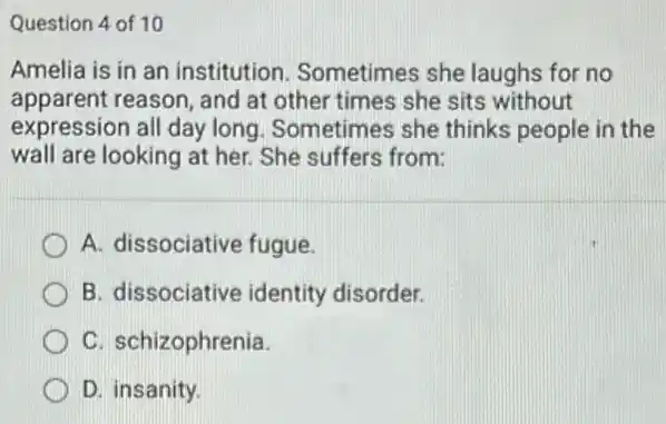 Question 4 of 10
Amelia is in an institution. Sometimes she laughs for no
apparent reason, and at other times she sits without
expression all day long . Sometimes she thinks people in the
wall are looking at her. She suffers from:
A. dissociative fugue.
B. dissociative identity disorder.
C. schizophrenia.
D. insanity.