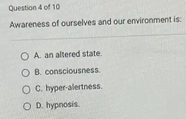 Question 4 of 10
Awareness of ourselves and our environment is:
A. an altered state.
B. consciousness.
C. hyper-alertness.
D. hypnosis.