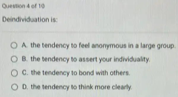 Question 4 of 10
Deindividuation is:
A. the tendency to feel anonymous in a large group.
B. the tendency to assert your individuality.
C. the tendency to bond with others.
D. the tendency to think more clearly.