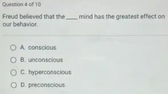 Question 4 of 10
Freud believed that the __ mind has the greatest effect on
our behavior.
A. conscious
B. unconscious
C. hyperconscious
D. preconscious