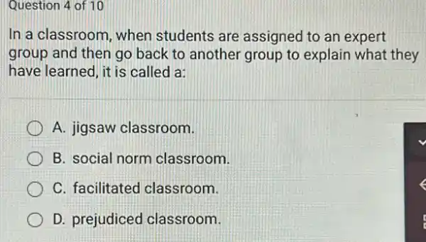 Question 4 of 10
In a classroom, when students are assignec I to an expert
group and then go back to another group to explain what they
have learned, it is called a:
A. jigsaw classroom.
B. social norm classroom.
C. facilitated classroom.
D. prejudiced classroom.