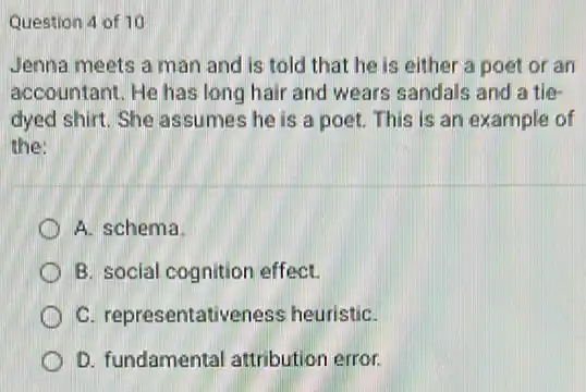 Question 4 of 10
Jenna meets a man and is told that he is either a poet or an
accountant. He has long hair and wears sandals and a tie-
dyed shirt. She assumes he is a poet.This is an example of
the:
A. schema
B. social cognition effect.
C. representativeness heuristiC.
D. fundamental attribution error.