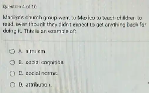 Question 4 of 10
Marilyn's church group went to Mexico to teach children to
read, even though they didn't expect to get anything back for
doing it. This is an example of:
A. altruism.
B. social cognition.
C. social norms.
D. attribution.