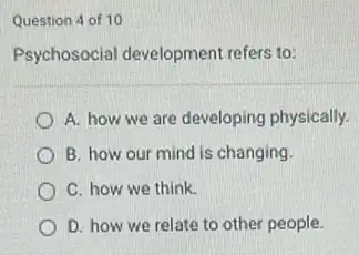 Question 4 of 10
Psychosocial development refers to:
A. how we are developing physically.
B. how our mind is changing.
C. how we think.
D. how we relate to other people.