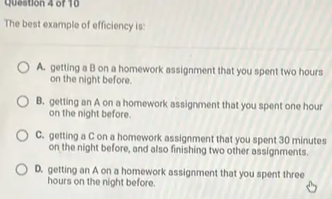 question 4 of 10
The best example of efficiency is:
A. getting a B on a homework assignment that you spent two hours
on the night before.
B. getting an A on a homework assignment that you spent one hour
on the night before.
C. getting a C on a homework assignment that you spent 30 minutes
on the night before, and also finishing two other assignments.
D. getting an A on a homework assignment that you spent three
hours on the night before.