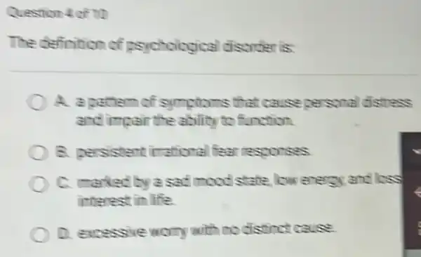 Question 4 of 10
The definition of psychological disorder is
A. a cattern of symptoms that cause personal distress
and impair the ability to function.
B. persistent irrational fear resconses
C. marked by a sad mood state, low enercy and loss
interest in life.
D. excessive worry with no distinct cause