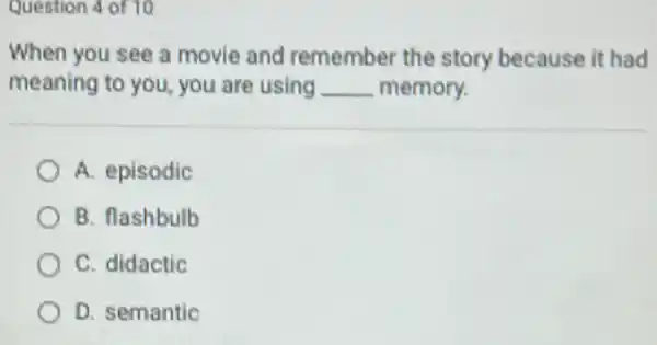 Question 4 of 10
When you see a movie and remember the story because it had
meaning to you, you are using __ memory.
A. episodic
B. flashbulb
C. didactic
D. semantic