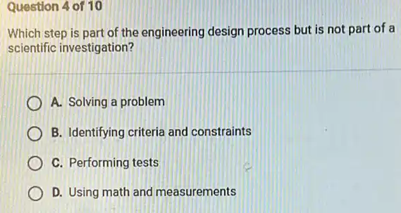 Question 4 of 10
Which step is part of the engineering design process but is not part of a
scientific investigation?
A. Solving a problem
B. Identifying criteria and constraints
C. Performing tests
D. Using math and measurements