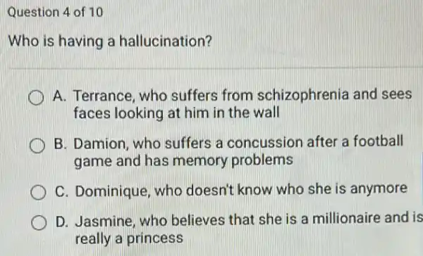 Question 4 of 10
Who is having a hallucination?
A. Terrance, who suffers from schizophrenia and sees
faces looking at him in the wall
B. Damion, who suffers a concussion after a football
game and has memory problems
C. Dominique, who doesn't know who she is anymore
D. Jasmine, who believes that she is a millionaire and is
really a princess