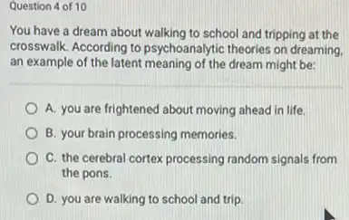 Question 4 of 10
You have a dream about walking to school and tripping at the
crosswalk. According to psychoanalytic theories on dreaming
an example of the latent meaning of the dream might be:
A. you are frightened about moving ahead in life.
B. your brain processing memories.
C. the cerebral cortex processing random signals from
the pons.
D. you are walking to school and trip.