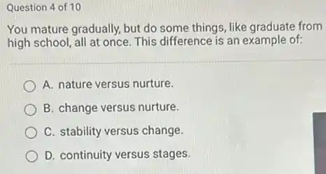 Question 4 of 10
You mature gradually, but do some things, like graduate from
high school, all at once. This difference is an example of:
A. nature versus nurture.
B. change versus nurture.
C. stability versus change.
D. continuity versus stages.