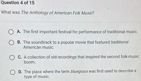 Question 4 of 15
What was The Anthology of American Folk Music?
A. The first important festival for performance of traditional musiC.
B. The soundtrack to a popular movie that featured traditional
American musiC.
C. A collection of old recordings that inspired the second folk-music
boom.
D. The place where the term bluegrass was first used to describe a
type of musiC.