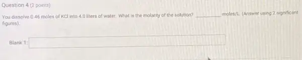 Question 4 (2 points)
You dissolve 0.46 moles of KCl into 4.0 liters of water.What is the molarity of the solution?
molesh.(Answer using 2 significant
figures)
Blank 1: square