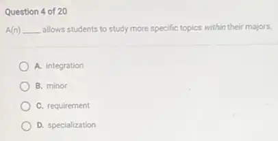 Question 4 of 20
A(n) __ allows students to study more specific topics within their majors.
A. integration
B. minor
C. requirement
D. specialization