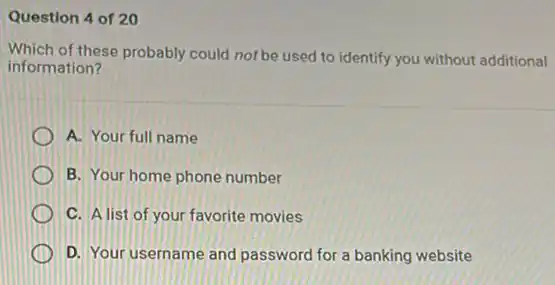 Question 4 of 20
Which of these probably could not be used to identify you without additional
information?
A. Your full name
B. Your home phone number
C. A list of your favorite movies
D. Your username and password for a banking website