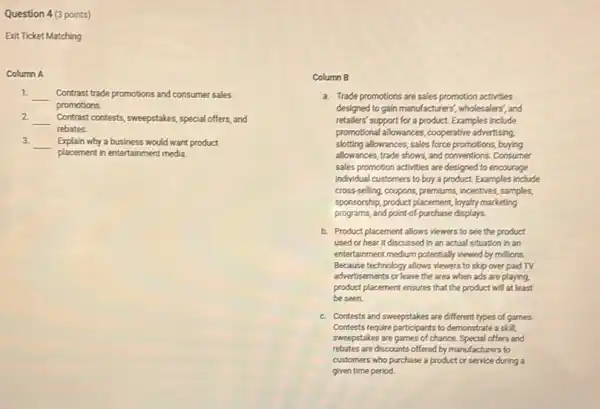 Question 4 (3 points)
Exit Ticket Matching
Column A
1.
__ Contrast trade promotions and consumer sales
promotions.
2 __ Contrast contests, sweepstakes, special offers, and
rebates.
3.
__ Explain why a business would want product
placement in entertainment media.
Column B
a. Trade promotions are sales promotion activities
designed to gain manufacturers.wholesalers', and
retallers' support for a product. Examples include
promotional allowances, cooperative advertising.
slotting allowances, sales force promotions, buying
allowances, trade shows, and conventions. Consumer
sales promotion activities are designed to encourage
individual customers to buy a product. Examples include
cross-selling, coupons, premiums, incentries samples,
sponsorship, product placement, loyalty marketing
programs, and point-of-purchase displays.
b. Product placement allows viewers to see the product
used or hear it discussed in an actual situation in an
entertainment medium potentially wewed by millions.
Because technology allows viewers to skip over paid TV
advertisements or leave the area when ads are playing,
product placement ensures that the product will at least
be seen.
c. Contests and sweepstakes are different types of games.
Contests require participants to demonstrate a skill;
sweepstakes are games of chance. Special offers and
rebates are discounts offered by manufacturers to
customers who purchase a product or service during a
given time period.