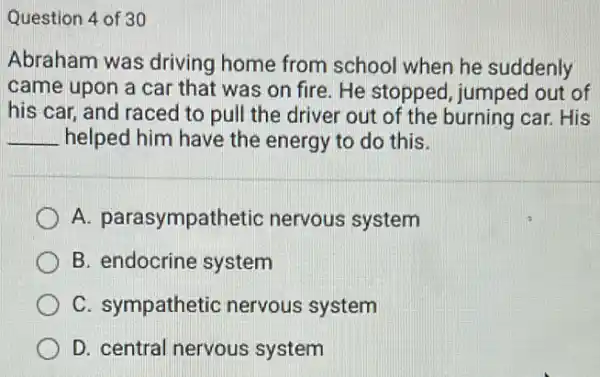 Question 4 of 30
Abraham was driving home from school when he suddenly
came upon a car that was on fire He stopped, jumped out of
his car, and raced to pull the driver out of the burning car.His
__ helped him have the energy to do this.
A. parasympathetic nervous system
B. endocrine system
C. sympathetic nervous system
D. central nervous system