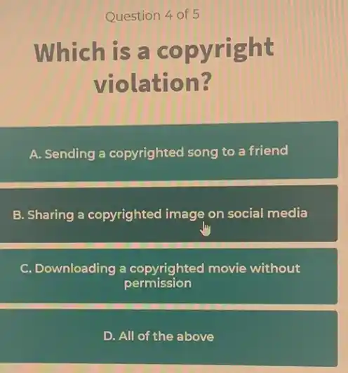 Question 4 of 5
Which is a copyright
violation?
A. Sending a copyrightec song to a friend
B. Sharing a copyrighted image on social media
C. Downloading a copyrighted movie without
permission
D. All of the above