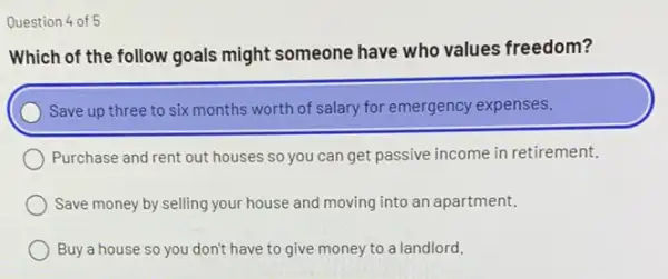 Question 4 of 5
Which of the follow goals might someone have who values freedom?
) Save up three to six months worth of salary for emergency expenses.
Purchase and rent out houses so you can get passive income in retirement,
Save money by selling your house and moving into an apartment.
Buy a house so you don't have to give money to a landlord.