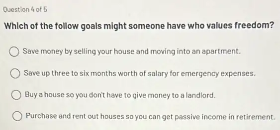 Question 4 of 5
Which of the follow goals might someone have who values freedom?
Save money by selling your house and moving into an apartment.
Save up three to six months worth of salary for emergency expenses.
Buy a house so you don't have to give money to a landlord.
Purchase and rent out houses so you can get passive income in retirement.