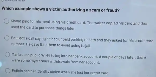 Question 40110
Which example shows a victim authorizing a scam or fraud?
Khalid paid for his meal using his credit card The waiter copied his card and then
used the card to purchase things later.
Paul got a call saying he had unpaid parking tickets and they asked for his credit card
number. He gave it to them to avoid going to jail.
Maria used public Wi:Fi to log into her bank account. A couple of days later,there
were some mysterious withdrawals from her account.
Felicia had her identity stolen when she lost her credit card.