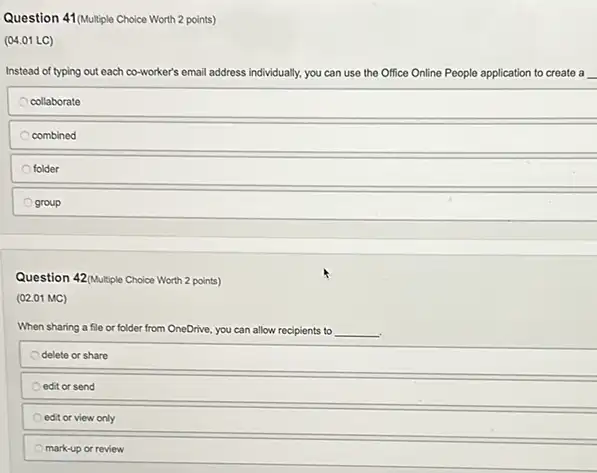 Question 41(Multiple Choice Worth 2 points)
(04.01 LC)
Instead of typing out each co-worker's email address individually, you can use the Office Online People application to create a
collaborate
combined
folder
group
Question 42(Multiple Choice Worth 2 points)
(02.01 MC)
When sharing a file or folder from OneDrive.you can allow recipients to __
delete or share
edit or send
edit or view only
mark-up or review