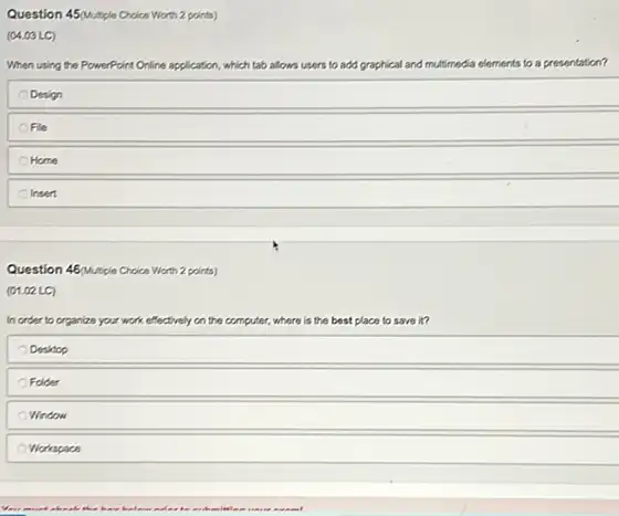 Question 45/Multiple Choice Wort 2 points)
(04.03 LC)
When using the PowerPoint O Online application, which tab allows	and multimedia elements to a presentation?
Design
File
Home
Insert
Question 46Mutple Croice Wort 2 points)
(01.02 LC)
In order to organize your work effectively on the computer.where is the best place to save in
Desktop
Folder
Window
Workspace