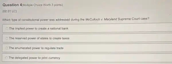 Question 4/Multiple Choice Worth 3 points)
(02.01 LC)
Which type of constitutional power was addressed during the McCulloch v. Maryland Supreme Court case?
The implied power to create a national bank
The reserved power of states to create taxes
The enumerated power to regulate trade
The delegated power to print currency