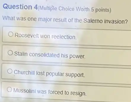 Question 4(Multiple Choice Worth 5 points)
What was one major result of the Salerno invasion?
Roosevelt won reelection.
Stalin consolidated his power.
Churchill lost popular support.
Mussolini was forced to resign.