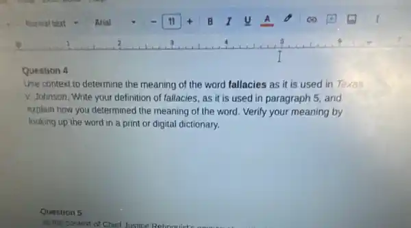 Question 4
Use context to determine the meaning of the word fallacies as it is used in Texas
v. Johnson. Write your definition of fallacies, as it is used in paragraph 5. and
explain how you determined the meaning of the word. Verify your meaning by
looking up the word in a print or digital dictionary,
Question 5