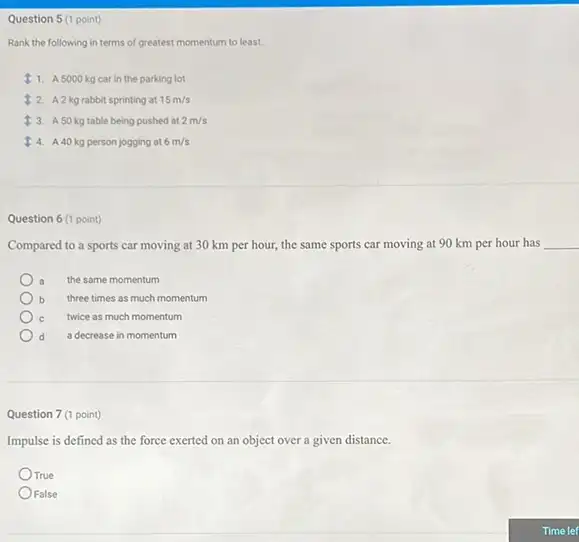 Question 5 (1 point)
Rank the following in terms of greatest momentum to least.
11. A 5000 kg car in the parking lot
2 A2kg rabbit sprinting at 15m/s
3. A50 kg table being pushed at 2m/s
4. A40 kg person jogging at 6m/s
Question 6 (1 point)
Compared to a sports car moving at 30 km per hour, the same sports car moving at 90 km per hour has __
a the same momentum
b three times as much momentum
c twice as much momentum
d a decrease in momentum
Question 7 (1 point)
Impulse is defined as the force exerted on an object over a given distance.
True
False