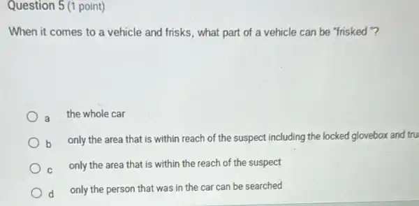 Question 5 (1 point)
When it comes to a vehicle and frisks , what part of a vehicle can be "frisked"?
a the whole car
b only the area that is within reach of the suspect including the locked glovebox and tru
C
only the area that is within the reach of the suspect
d
only the person that was in the car can be searched