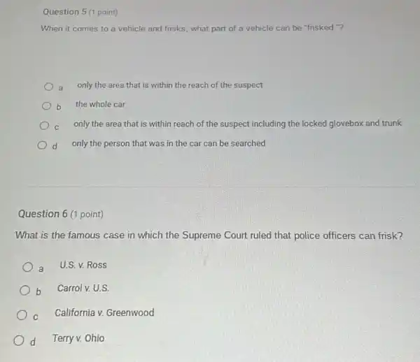 Question 5 (1 point)
When it comes to a vehicle and frisks , what part of a vehicle can be "frisked "?
a only the area that is within the reach of the suspect
b the whole car
c only the area that is within reach of the suspect including the locked glovebox and trunk
d only the person that was in the car can be searched
Question 6 (1 point)
What is the famous case in which the Supreme Court ruled that police officers can frisk?
a U.S. v. Ross
b Carrolv. U.S.
C California v. Greenwood
d Terry v. Ohio