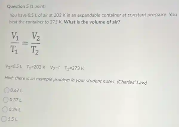 Question 5 (1 point)
You have 0.5 L of air at 203 K in an expandable container at constant pressure. You
heat the container to 273 K. What is the volume of air?
(V_(1))/(T_(1))=(V_(2))/(T_(2))
V_(1)=0.5L T_(1)=203K V_(2)=? T_(2)=273K
Hint: there is an example problem in your student notes. (Charles Law)
0.67 L
) 0.37 L
) 0.25 L
1.5 L